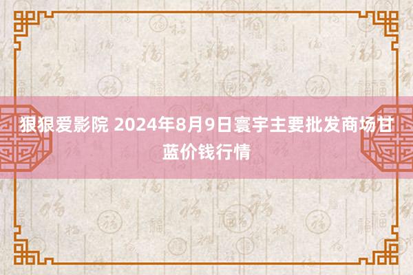 狠狠爱影院 2024年8月9日寰宇主要批发商场甘蓝价钱行情