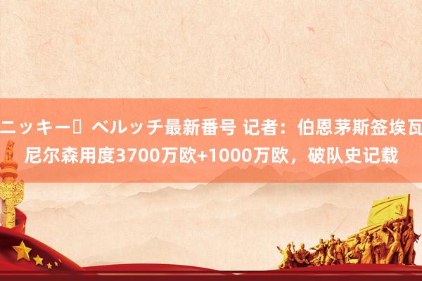 ニッキー・ベルッチ最新番号 记者:伯恩茅斯签埃瓦尼尔森用度3700万欧+1000万欧,破队史记载