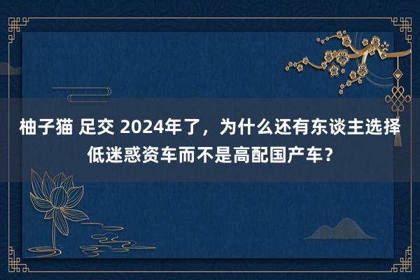 柚子猫 足交 2024年了，为什么还有东谈主选择低迷惑资车而不是高配国产车？