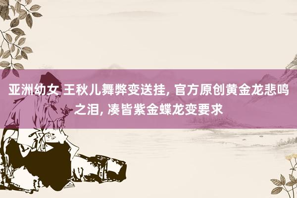 亚洲幼女 王秋儿舞弊变送挂， 官方原创黄金龙悲鸣之泪， 凑皆紫金蝶龙变要求