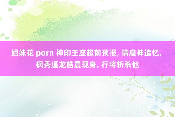 姐妹花 porn 神印王座超前预报， 情魔神追忆， 枫秀逼龙皓晨现身， 行将斩杀他