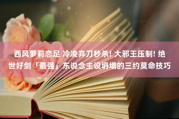 西风萝莉恋足 冷凌弃刀秒杀! 大邪王压制! 绝世好剑「最强」东说念主设坍塌的三约莫命技巧