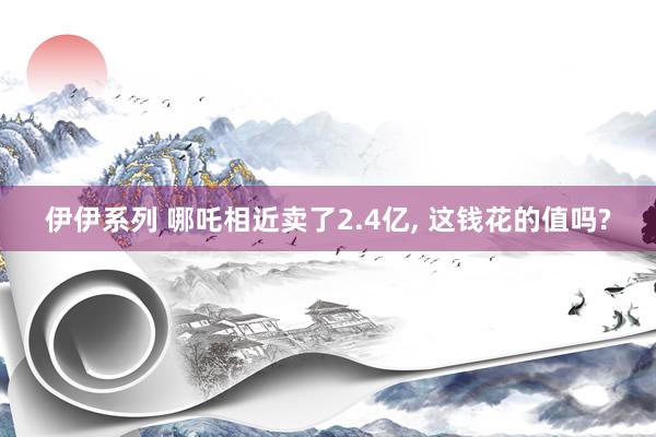 伊伊系列 哪吒相近卖了2.4亿， 这钱花的值吗?