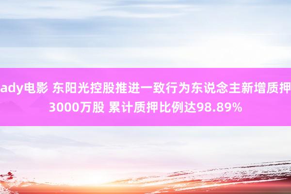 ady电影 东阳光控股推进一致行为东说念主新增质押3000万股 累计质押比例达98.89%