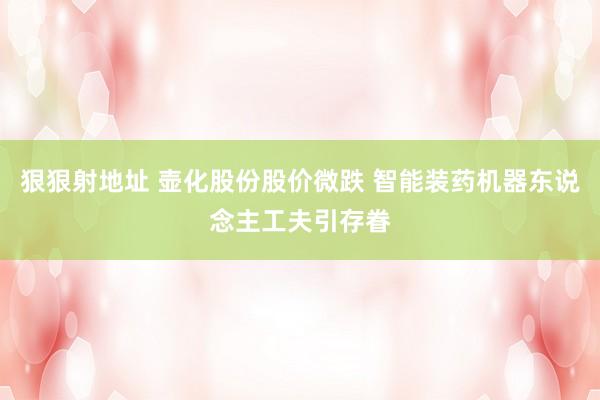 狠狠射地址 壶化股份股价微跌 智能装药机器东说念主工夫引存眷