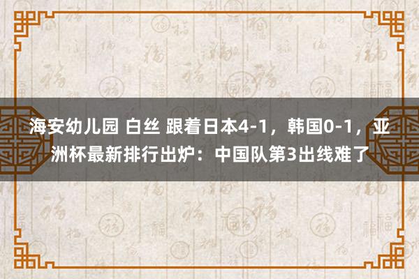 海安幼儿园 白丝 跟着日本4-1，韩国0-1，亚洲杯最新排行出炉：中国队第3出线难了
