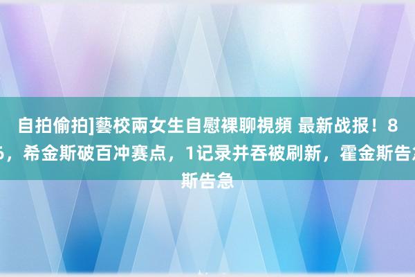 自拍偷拍]藝校兩女生自慰裸聊視頻 最新战报！8-6，希金斯破百冲赛点，1记录并吞被刷新，霍金斯告急
