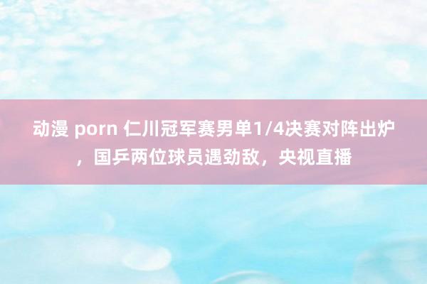动漫 porn 仁川冠军赛男单1/4决赛对阵出炉，国乒两位球员遇劲敌，央视直播