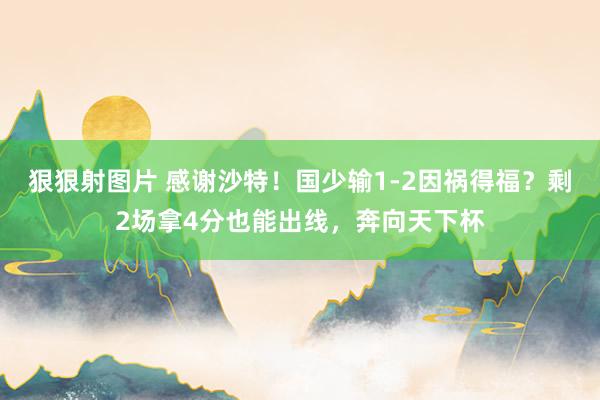 狠狠射图片 感谢沙特！国少输1-2因祸得福？剩2场拿4分也能出线，奔向天下杯