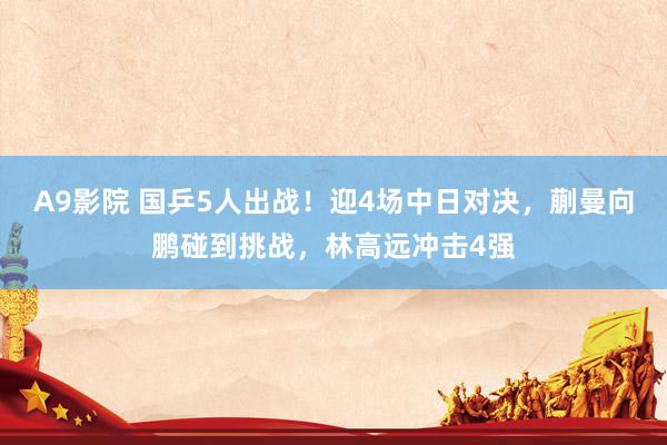 A9影院 国乒5人出战！迎4场中日对决，蒯曼向鹏碰到挑战，林高远冲击4强