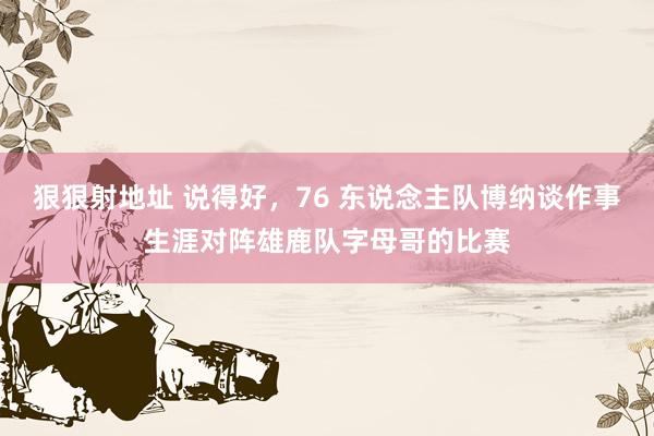 狠狠射地址 说得好，76 东说念主队博纳谈作事生涯对阵雄鹿队字母哥的比赛