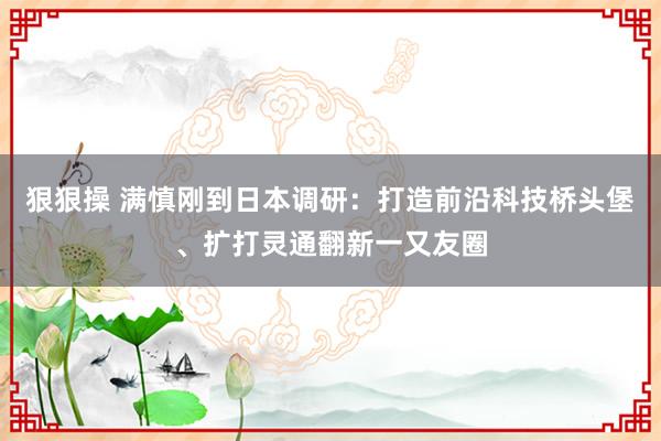 狠狠操 满慎刚到日本调研：打造前沿科技桥头堡、扩打灵通翻新一又友圈