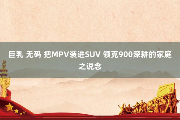 巨乳 无码 把MPV装进SUV 领克900深耕的家庭之说念