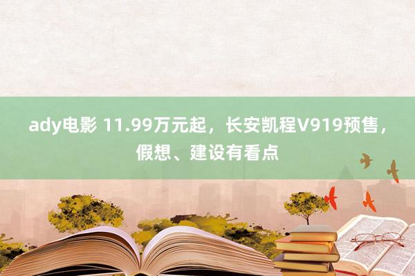 ady电影 11.99万元起，长安凯程V919预售，假想、建设有看点