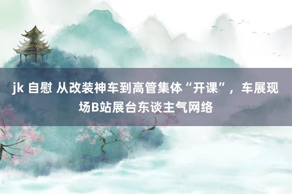 jk 自慰 从改装神车到高管集体“开课”，车展现场B站展台东谈主气网络