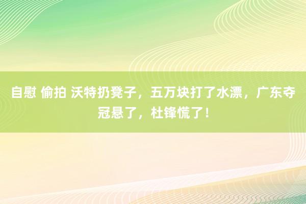 自慰 偷拍 沃特扔凳子，五万块打了水漂，广东夺冠悬了，杜锋慌了！