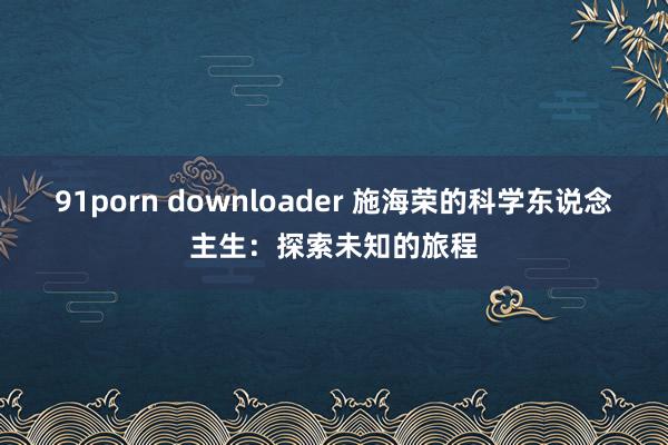91porn downloader 施海荣的科学东说念主生：探索未知的旅程