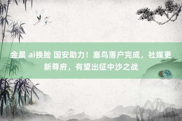 金晨 ai换脸 国安助力！塞鸟落户完成，社媒更新尊府，有望出征中沙之战