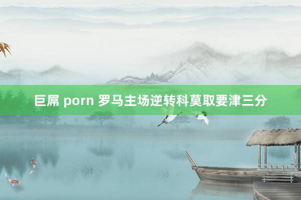 巨屌 porn 罗马主场逆转科莫取要津三分