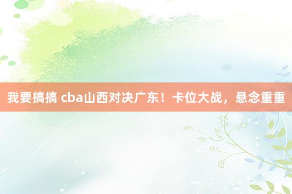 我要搞搞 cba山西对决广东！卡位大战，悬念重重