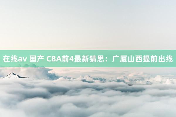 在线av 国产 CBA前4最新猜思：广厦山西提前出线