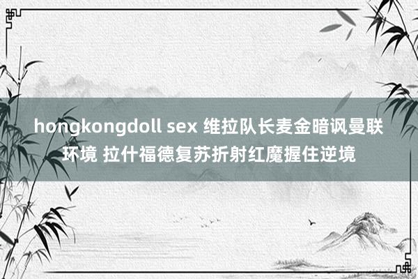 hongkongdoll sex 维拉队长麦金暗讽曼联环境 拉什福德复苏折射红魔握住逆境