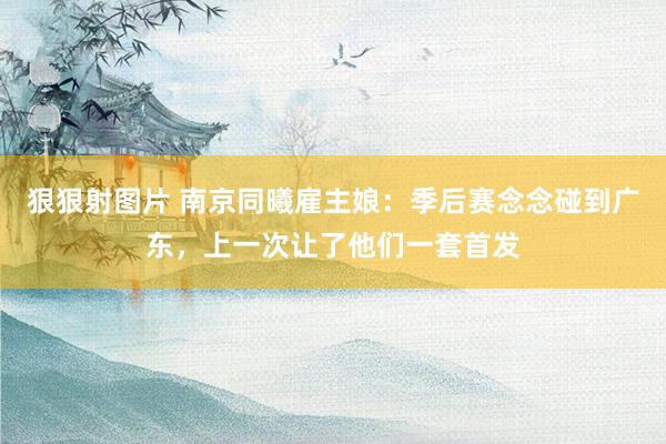 狠狠射图片 南京同曦雇主娘：季后赛念念碰到广东，上一次让了他们一套首发