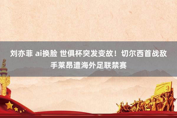 刘亦菲 ai换脸 世俱杯突发变故！切尔西首战敌手莱昂遭海外足联禁赛