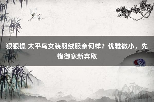 狠狠操 太平鸟女装羽绒服奈何样？优雅微小，先锋御寒新弃取