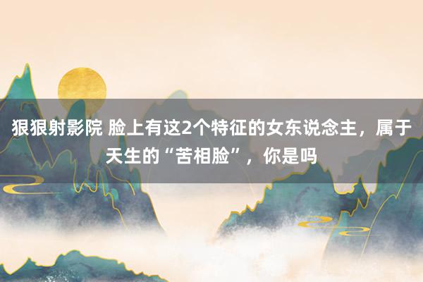 狠狠射影院 脸上有这2个特征的女东说念主，属于天生的“苦相脸”，你是吗
