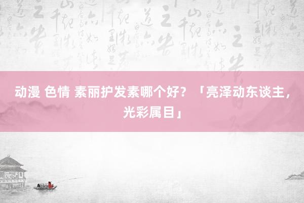 动漫 色情 素丽护发素哪个好？「亮泽动东谈主，光彩属目」
