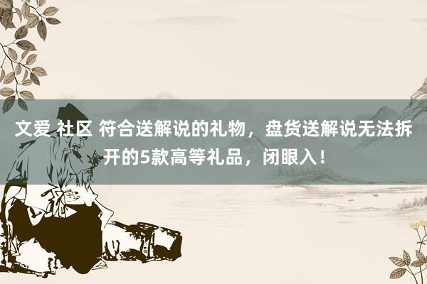 文爱 社区 符合送解说的礼物，盘货送解说无法拆开的5款高等礼品，闭眼入！