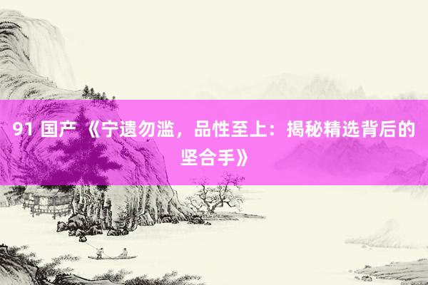 91 国产 《宁遗勿滥，品性至上：揭秘精选背后的坚合手》