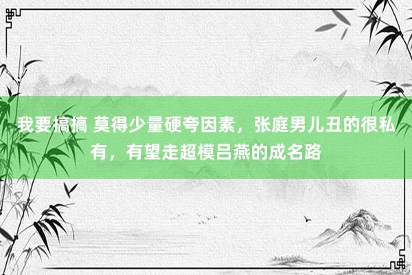 我要搞搞 莫得少量硬夸因素，张庭男儿丑的很私有，有望走超模吕燕的成名路
