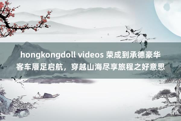 hongkongdoll videos 荣成到承德豪华客车餍足启航，穿越山海尽享旅程之好意思