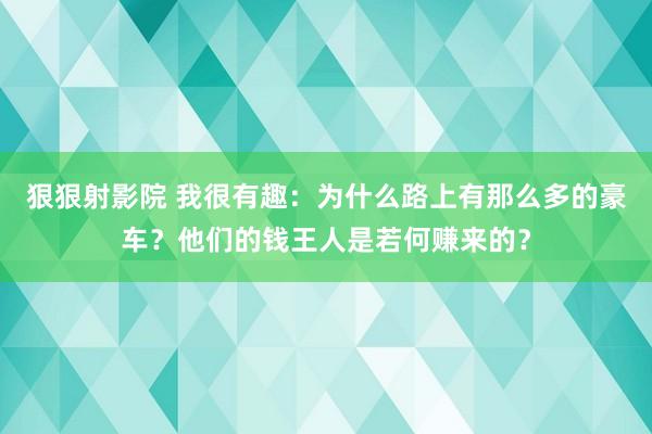 狠狠射影院 我很有趣：为什么路上有那么多的豪车？他们的钱王人是若何赚来的？