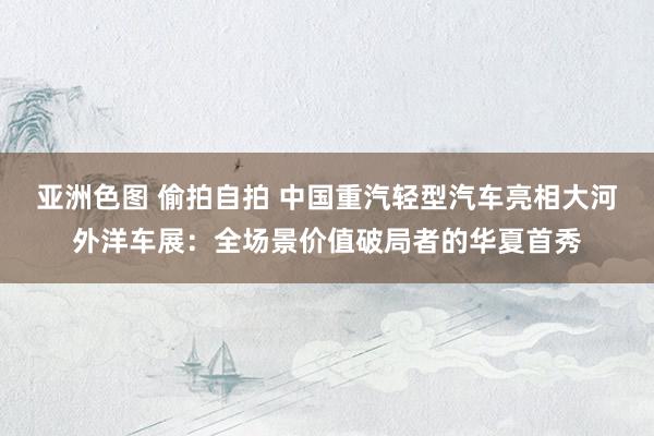 亚洲色图 偷拍自拍 中国重汽轻型汽车亮相大河外洋车展：全场景价值破局者的华夏首秀