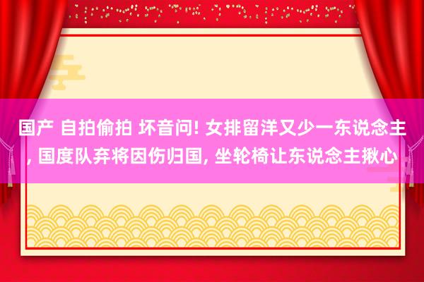 国产 自拍偷拍 坏音问! 女排留洋又少一东说念主， 国度队弃将因伤归国， 坐轮椅让东说念主揪心