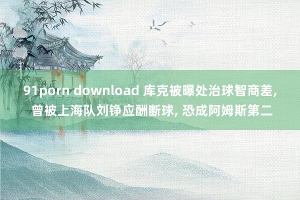 91porn download 库克被曝处治球智商差， 曾被上海队刘铮应酬断球， 恐成阿姆斯第二