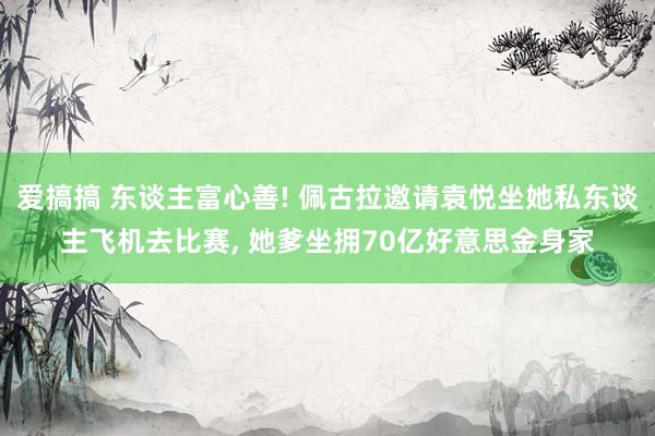 爱搞搞 东谈主富心善! 佩古拉邀请袁悦坐她私东谈主飞机去比赛， 她爹坐拥70亿好意思金身家