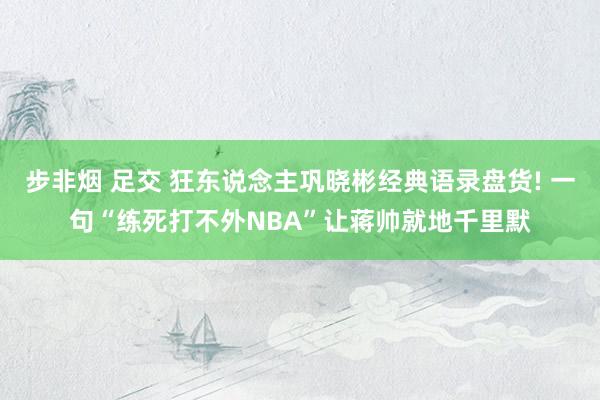 步非烟 足交 狂东说念主巩晓彬经典语录盘货! 一句“练死打不外NBA”让蒋帅就地千里默