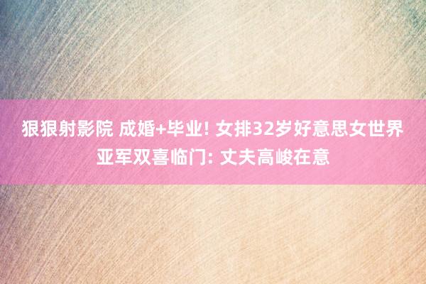 狠狠射影院 成婚+毕业! 女排32岁好意思女世界亚军双喜临门: 丈夫高峻在意