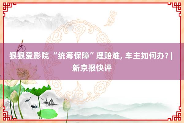 狠狠爱影院 “统筹保障”理赔难， 车主如何办? | 新京报快评