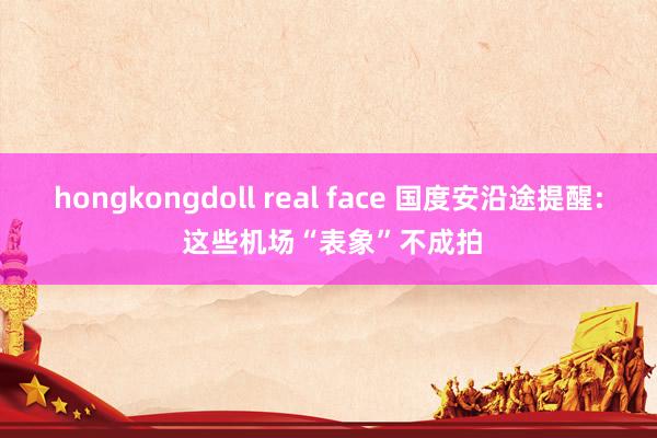 hongkongdoll real face 国度安沿途提醒: 这些机场“表象”不成拍