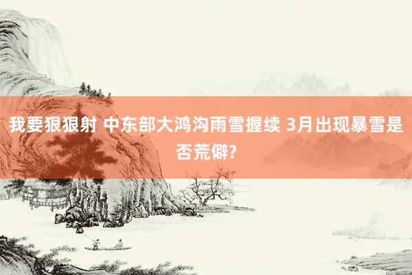 我要狠狠射 中东部大鸿沟雨雪握续 3月出现暴雪是否荒僻?