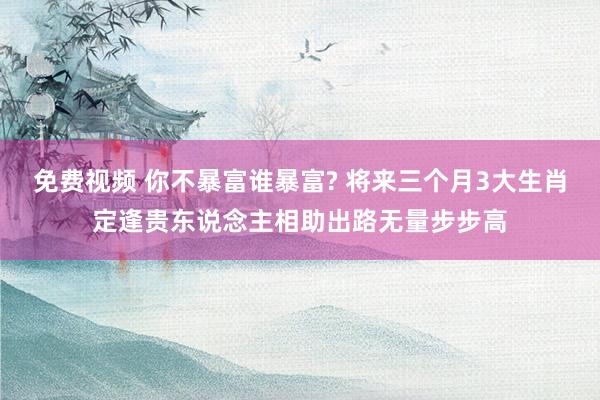 免费视频 你不暴富谁暴富? 将来三个月3大生肖定逢贵东说念主相助出路无量步步高