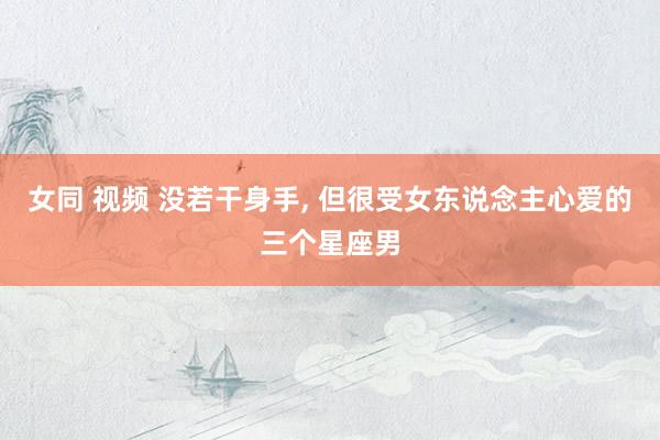 女同 视频 没若干身手， 但很受女东说念主心爱的三个星座男