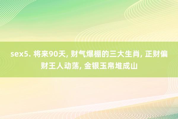 sex5. 将来90天， 财气爆棚的三大生肖， 正财偏财王人动荡， 金银玉帛堆成山