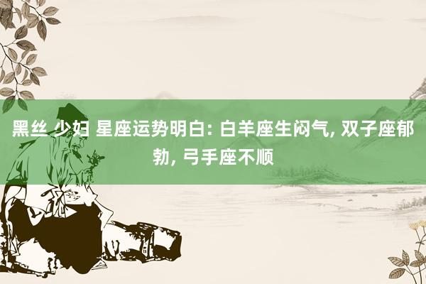 黑丝 少妇 星座运势明白: 白羊座生闷气， 双子座郁勃， 弓手座不顺