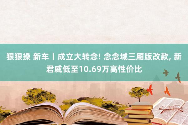 狠狠操 新车丨成立大转念! 念念域三厢版改款， 新君威低至10.69万高性价比